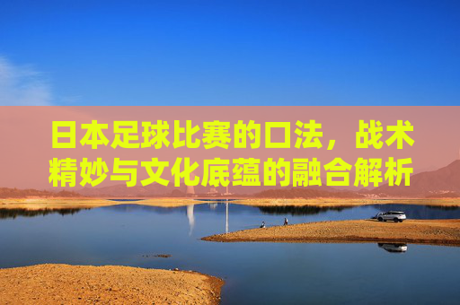 日本足球比赛的口法,战术精妙与文化底蕴的融合解析,日本足球比赛,战术精妙与文化底蕴的融合解析