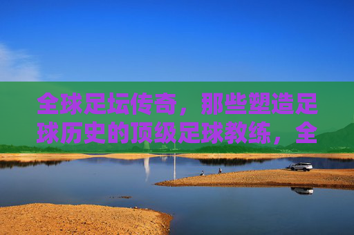 全球足坛传奇，那些塑造足球历史的顶级足球教练，全球足坛传奇，那些塑造足球历史的顶级足球教练