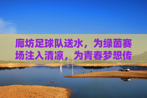 廊坊足球队送水，为绿茵赛场注入清凉，为青春梦想传递温暖，廊坊足球队送水，为绿茵赛场注入清凉，为青春梦想传递温暖