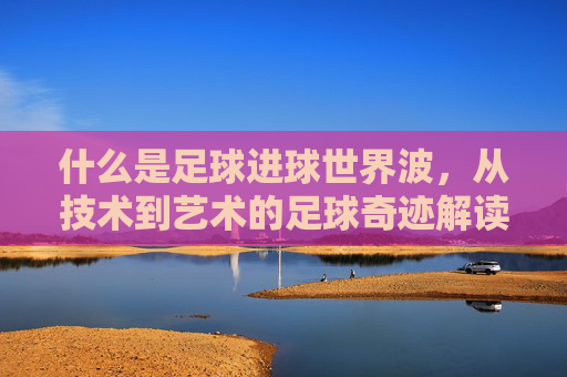 什么是足球进球世界波,从技术到艺术的足球奇迹解读