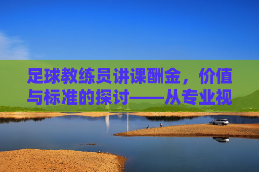 足球教练员讲课酬金,价值与标准的探讨——从专业视角解析行业定价逻辑,足球教练员讲课酬金,价值与标准的探讨——从专业视角解析行业定价逻辑