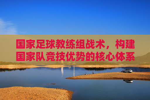 国家足球教练组战术，构建国家队竞技优势的核心体系