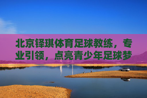 北京铎琪体育足球教练，专业引领，点亮青少年足球梦想的璀璨星河，北京铎琪体育足球教练，专业引领，点亮青少年足球梦想的璀璨星河