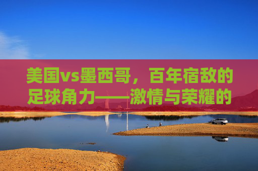 美国vs墨西哥,百年宿敌的足球角力——激情与荣耀的碰撞,美国vs墨西哥,百年宿敌的足球角力——激情与荣耀的碰撞