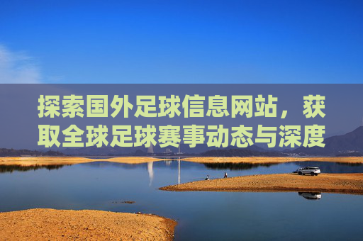 探索国外足球信息网站，获取全球足球赛事动态与深度分析的宝库