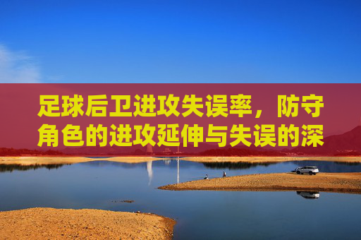 足球后卫进攻失误率，防守角色的进攻延伸与失误的深层剖析，足球后卫进攻失误率，防守角色进攻延伸与失误的深层剖析