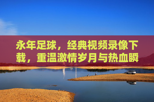 永年足球，经典视频录像下载，重温激情岁月与热血瞬间，永年足球经典视频录像下载，重温激情岁月与热血瞬间