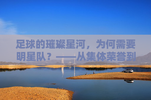 足球的璀璨星河,为何需要明星队?——从集体荣誉到个人光芒的交响,足球的璀璨星河,为何需要明星队?——从集体荣誉到个人光芒的交响