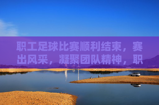 职工足球比赛顺利结束，赛出风采，凝聚团队精神，职工足球赛顺利结束，赛出风采凝聚团队精神