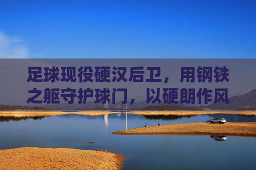 足球现役硬汉后卫,用钢铁之躯守护球门,以硬朗作风诠释防守艺术,足球现役硬汉后卫,以钢铁之躯守护球门,以硬朗作风诠释防守艺术