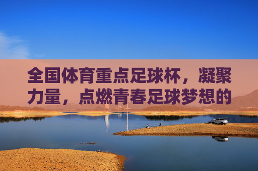 全国体育重点足球杯,凝聚力量,点燃青春足球梦想的璀璨舞台,全国体育重点足球杯,凝聚力量,点燃青春足球梦想的璀璨舞台