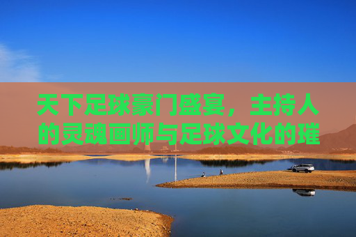 天下足球豪门盛宴，主持人的灵魂画师与足球文化的璀璨绽放，天下足球豪门盛宴，主持人的灵魂画师与足球文化的璀璨绽放