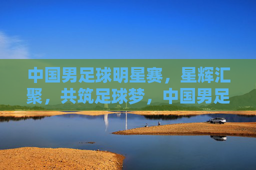 中国男足球明星赛，星辉汇聚，共筑足球梦，中国男足球明星赛，星辉汇聚，共筑足球梦