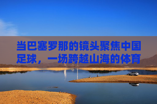 当巴塞罗那的镜头聚焦中国足球，一场跨越山海的体育对话，巴塞罗那镜头下的中国足球，一场跨越山海的体育对话