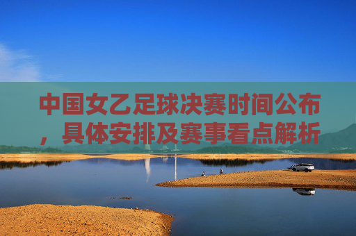 中国女乙足球决赛时间公布,具体安排及赛事看点解析