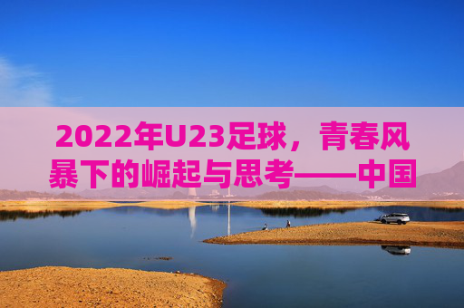 2022年U23足球,青春风暴下的崛起与思考——中国年轻球员的崛起之路,2022年U23足球,青春风暴下的崛起与思考——中国年轻球员的崛起之路