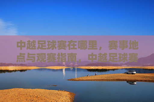 中越足球赛在哪里，赛事地点与观赛指南，中越足球赛在哪里，赛事地点与观赛指南