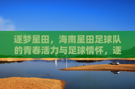 逐梦星田，海南星田足球队的青春活力与足球情怀，逐梦星田，海南星田足球队的青春活力与足球情怀