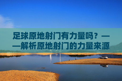 足球原地射门有力量吗？——解析原地射门的力量来源与提升技巧，足球原地射门有力量吗？——解析原地射门的力量来源与提升技巧
