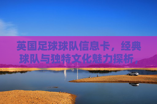 英国足球球队信息卡，经典球队与独特文化魅力探析，英国足球球队信息卡，经典球队与独特文化魅力探析