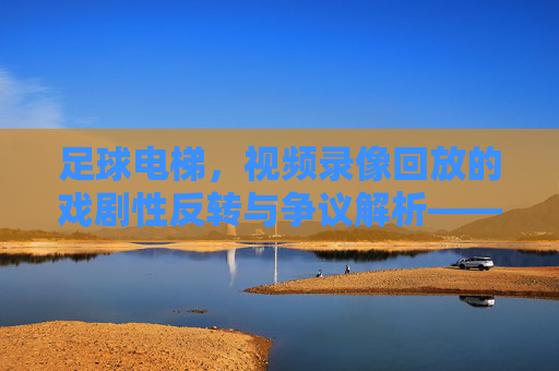 足球电梯，视频录像回放的戏剧性反转与争议解析——技术进步下的足球公平新维度，足球电梯，视频录像回放的戏剧性反转与争议解析——技术进步下的足球公平新维度
