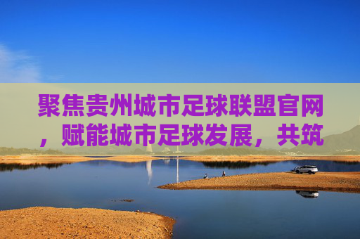 聚焦贵州城市足球联盟官网，赋能城市足球发展，共筑足球梦，聚焦贵州城市足球联盟官网，赋能城市足球发展，共筑足球梦