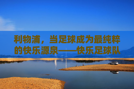利物浦，当足球成为最纯粹的快乐源泉——快乐足球队的温暖力量，利物浦，当足球成为最纯粹的快乐源泉——快乐足球队的温暖力量
