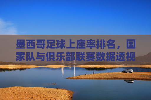 墨西哥足球上座率排名，国家队与俱乐部联赛数据透视，墨西哥足球上座率排名，国家队与俱乐部联赛数据透视