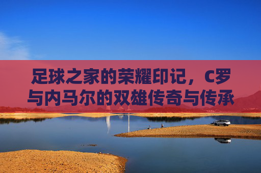 足球之家的荣耀印记，C罗与内马尔的双雄传奇与传承，足球之家的荣耀印记，C罗与内马尔的双雄传奇与传承