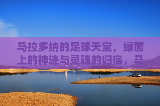 马拉多纳的足球天堂，绿茵上的神迹与灵魂的归宿，马拉多纳的足球天堂，绿茵上的神迹与灵魂的归宿