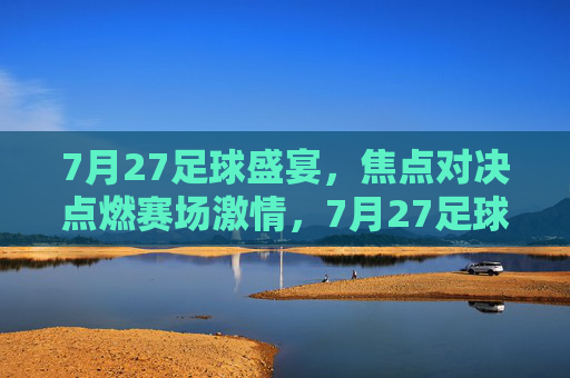 7月27足球盛宴,焦点对决点燃赛场激情,7月27足球盛宴,焦点对决点燃赛场激情