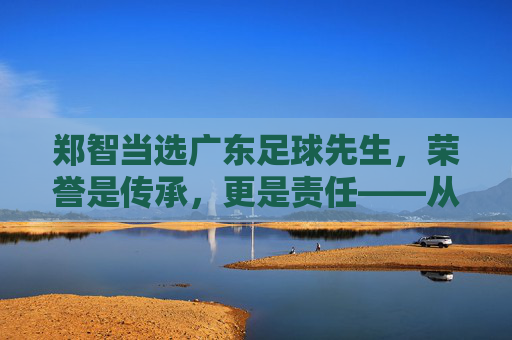 郑智当选广东足球先生,荣誉是传承,更是责任——从球员到教练的足球情怀与广东足球的未来展望,郑智当选广东足球先生,荣誉是传承,更是责任,承载足球情怀与广东足球未来展望