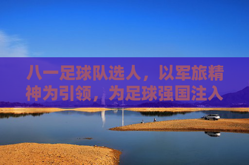 八一足球队选人,以军旅精神为引领,为足球强国注入青春动能,八一足球队选人,以军旅精神为引领,为足球强国注入青春动能