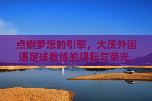 点燃梦想的引擎,大庆外国语足球教练的耕耘与荣光,点燃梦想的引擎,大庆外国语足球教练的耕耘与荣光