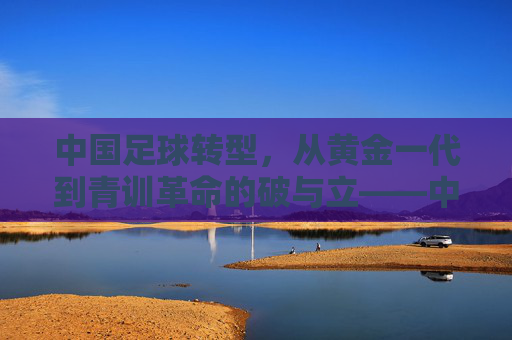 中国足球转型，从黄金一代到青训革命的破与立——中国足球发展历程的深刻变革，中国足球转型，从黄金一代到青训革命的破与立——发展历程的深刻变革