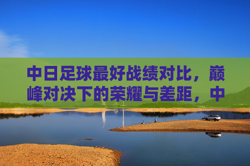 中日足球最好战绩对比,巅峰对决下的荣耀与差距,中日足球最好战绩对比,巅峰对决下的荣耀与差距