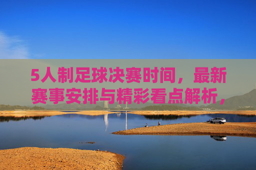 5人制足球决赛时间，最新赛事安排与精彩看点解析，5人制足球决赛时间，最新赛事安排与精彩看点解析