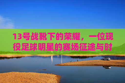 13号战靴下的荣耀，一位现役足球明星的赛场征途与时代印记，13号战靴下的荣耀，一位现役足球明星的赛场征途与时代印记