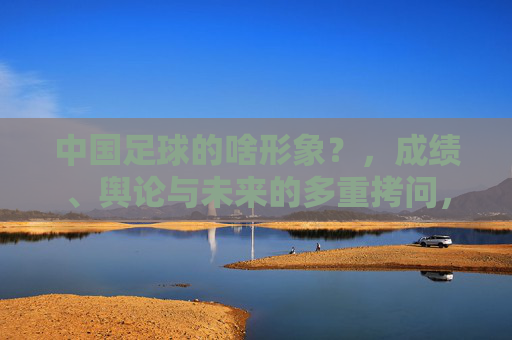 中国足球的啥形象？，成绩、舆论与未来的多重拷问，中国足球的啥形象？成绩、舆论与未来的多重拷问