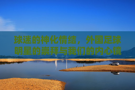 球迷的神化情结，外国足球明星的崇拜与我们的内心镜像，球迷的神化情结，外国足球明星的崇拜与内心镜像