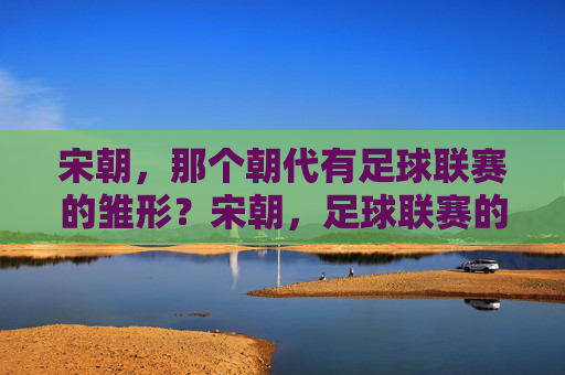 宋朝,那个朝代有足球联赛的雏形?宋朝,足球联赛的雏形朝代