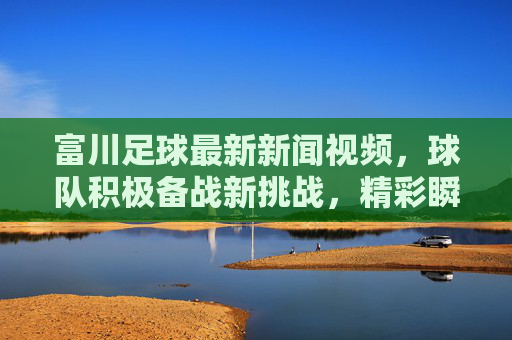 富川足球最新新闻视频，球队积极备战新挑战，精彩瞬间引爆球迷热情，最新动态抢先看，富川足球最新动态，备战新挑战 精彩瞬间引爆球迷热情