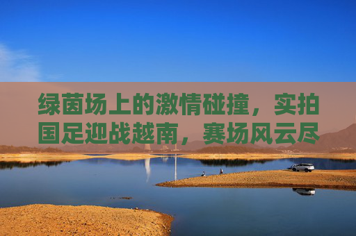 绿茵场上的激情碰撞，实拍国足迎战越南，赛场风云尽收眼底，绿茵场上的激情碰撞，实拍国足迎战越南，赛场风云尽收眼底