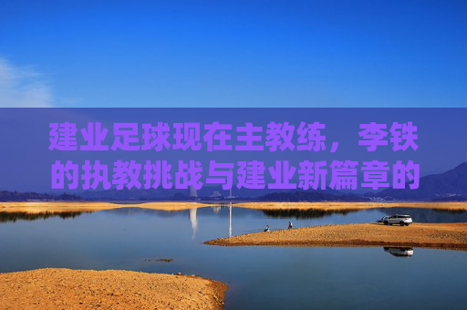 建业足球现在主教练,李铁的执教挑战与建业新篇章的探索,李铁执教建业,执教挑战与新篇章的探索