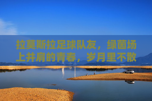 拉莫斯拉足球队友，绿茵场上并肩的青春，岁月里不散的烟火，拉莫斯拉足球队友，绿茵场上并肩的青春，岁月里不散的烟火