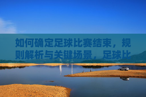 如何确定足球比赛结束,规则解析与关键场景,足球比赛结束的规则解析,关键场景与判定标准