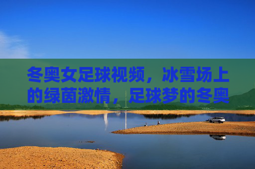 冬奥女足球视频,冰雪场上的绿茵激情,足球梦的冬奥绽放,冬奥女足球,冰雪场上的绿茵激情,足球梦的冬奥绽放