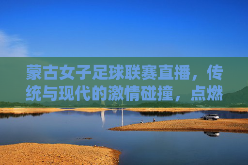 蒙古女子足球联赛直播，传统与现代的激情碰撞，点燃足球热情的璀璨星火，蒙古女子足球联赛直播，传统与现代的激情碰撞，点燃足球热情的璀璨星火
