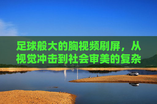 足球般大的胸视频刷屏,从视觉冲击到社会审美的复杂回响,足球般大的胸视频刷屏,从视觉冲击到社会审美的复杂回响