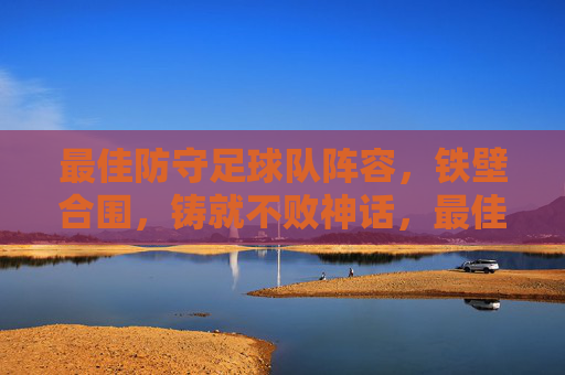 最佳防守足球队阵容，铁壁合围，铸就不败神话，最佳防守足球队阵容，铁壁合围，铸就不败神话
